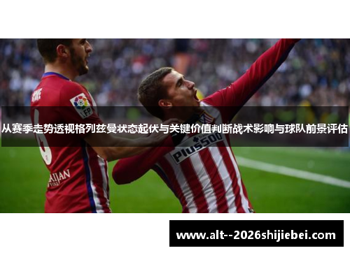 从赛季走势透视格列兹曼状态起伏与关键价值判断战术影响与球队前景评估 从赛季走势透视格列兹曼状态起伏与关键价值判断战术影响与球队前景评估