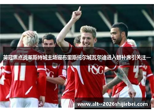 英冠焦点战莱斯特城主场迎布里斯托尔城瓦尔迪进入替补席引关注一