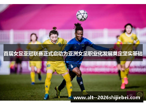 首届女足亚冠联赛正式启动为亚洲女足职业化发展奠定坚实基础