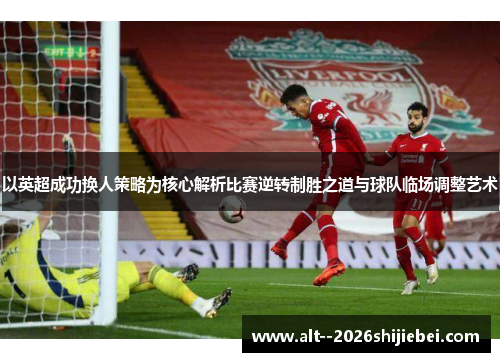 以英超成功换人策略为核心解析比赛逆转制胜之道与球队临场调整艺术