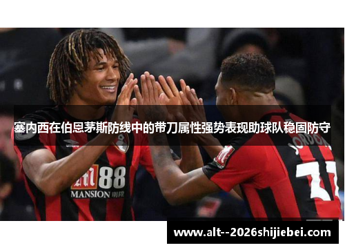 塞内西在伯恩茅斯防线中的带刀属性强势表现助球队稳固防守